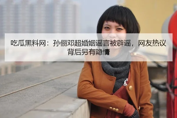 吃瓜黑料网：孙俪邓超婚姻谣言被辟谣，网友热议背后另有隐情